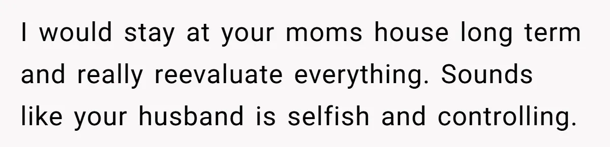 I would stay at your moms house long term and really reevaluate everything. Sounds like your husband is selfish and controlling.