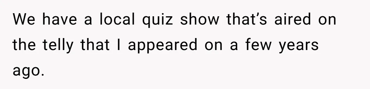 We have a local quiz show that’s aired on the telly that I appeared on a few years ago.