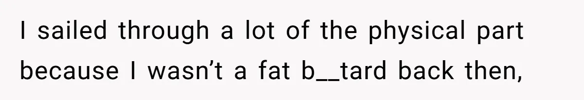 I sailed through a lot of the physical part because I wasn’t a fat b__tard back then,