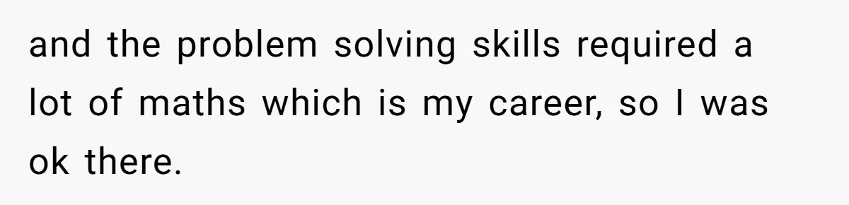 and the problem solving skills required a lot of maths which is my career, so I was ok there.
