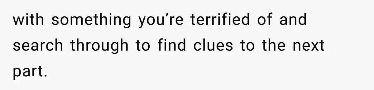 with something you’re terrified of and search through to find clues to the next part.