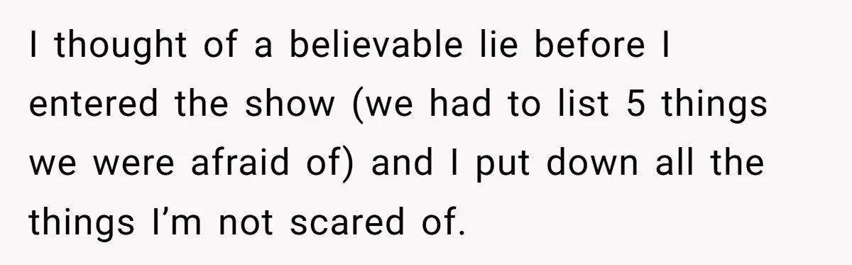 I thought of a believable lie before I entered the show (we had to list 5 things we were afraid of) and I put down all the things I’m not...