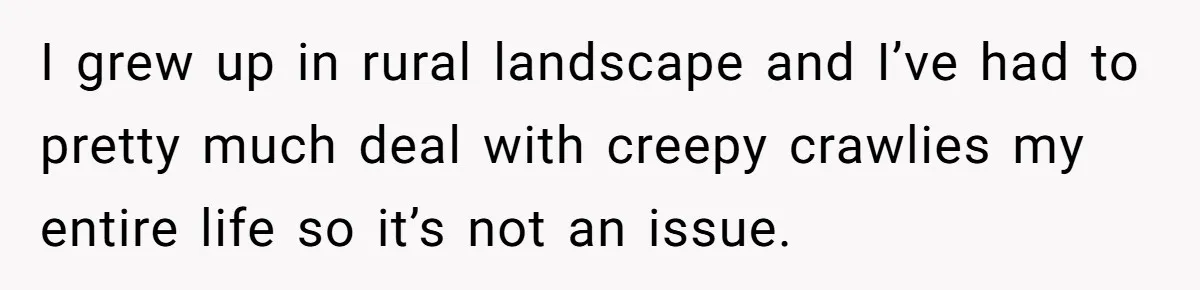 I grew up in rural landscape and I’ve had to pretty much deal with creepy crawlies my entire life so it’s not an issue.