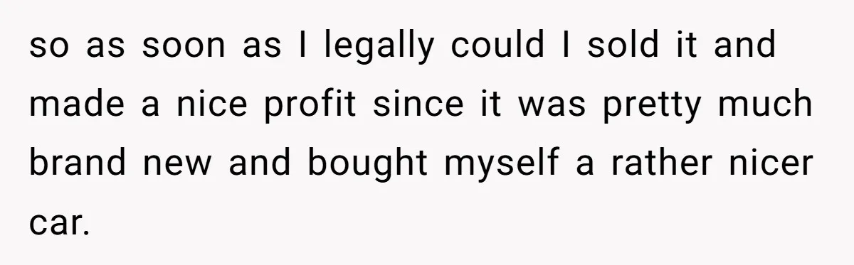 so as soon as I legally could I sold it and made a nice profit since it was pretty much brand new and bought myself a rather nicer car.