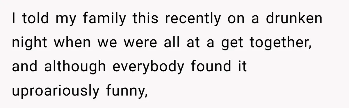 I told my family this recently on a drunken night when we were all at a get together, and although everybody found it uproariously funny,