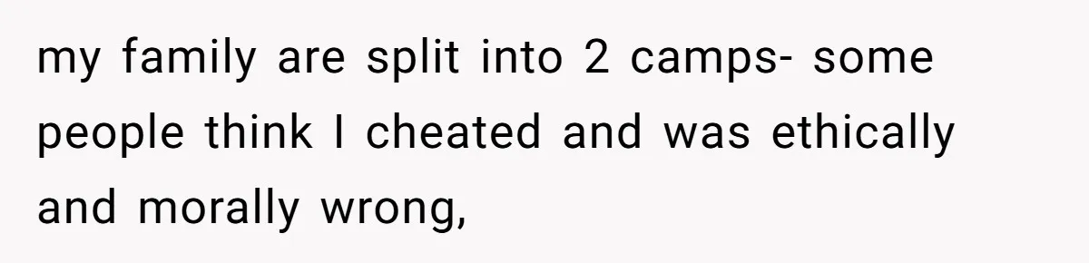 my family are split into 2 camps- some people think I cheated and was ethically and morally wrong,