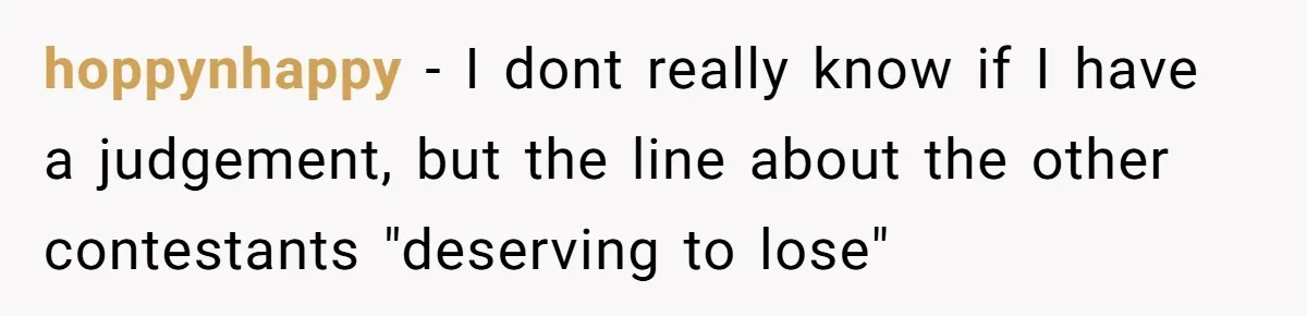hoppynhappy − I dont really know if I have a judgement, but the line about the other contestants "deserving to lose"
