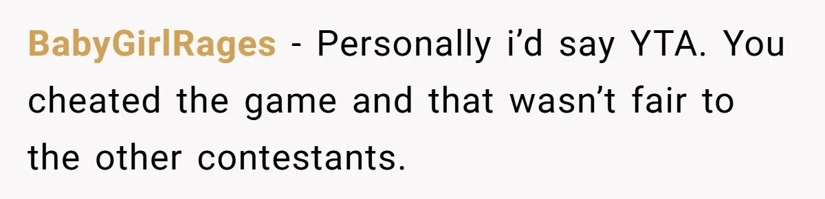 BabyGirlRages − Personally i’d say YTA. You cheated the game and that wasn’t fair to the other contestants.