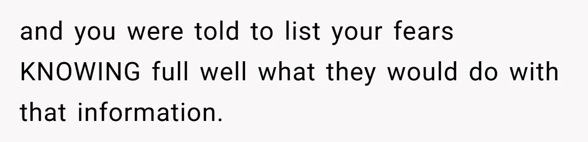 and you were told to list your fears KNOWING full well what they would do with that information.