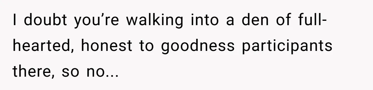 I doubt you’re walking into a den of full-hearted, honest to goodness participants there, so no...