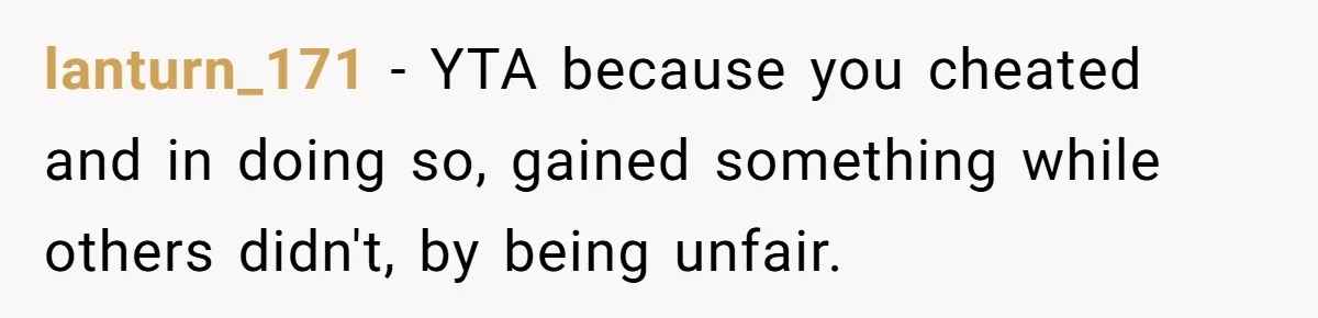 lanturn_171 − YTA because you cheated and in doing so, gained something while others didn't, by being unfair.