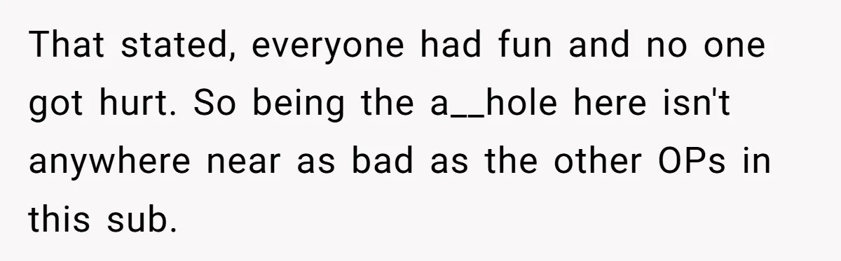 That stated, everyone had fun and no one got hurt. So being the a__hole here isn't anywhere near as bad as the other OPs in this sub.
