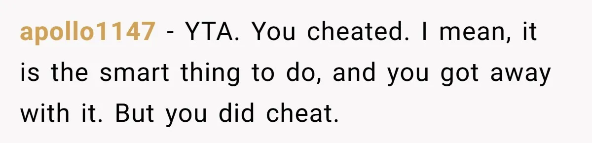 apollo1147 − YTA. You cheated. I mean, it is the smart thing to do, and you got away with it. But you did cheat.