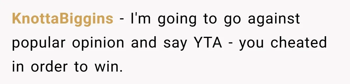 KnottaBiggins − I'm going to go against popular opinion and say YTA - you cheated in order to win.