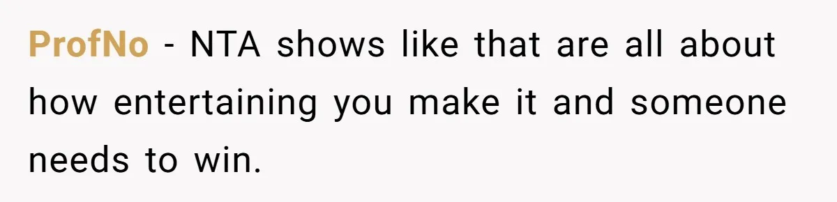 ProfNo − NTA shows like that are all about how entertaining you make it and someone needs to win.