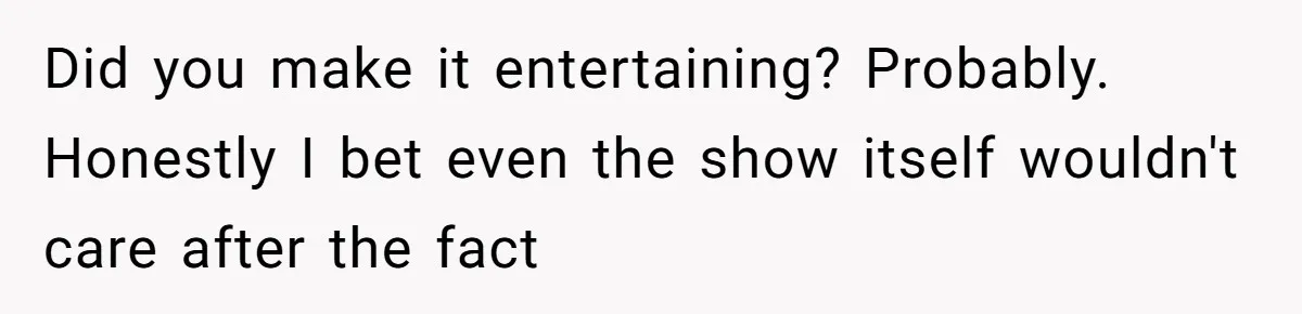 Did you make it entertaining? Probably. Honestly I bet even the show itself wouldn't care after the fact