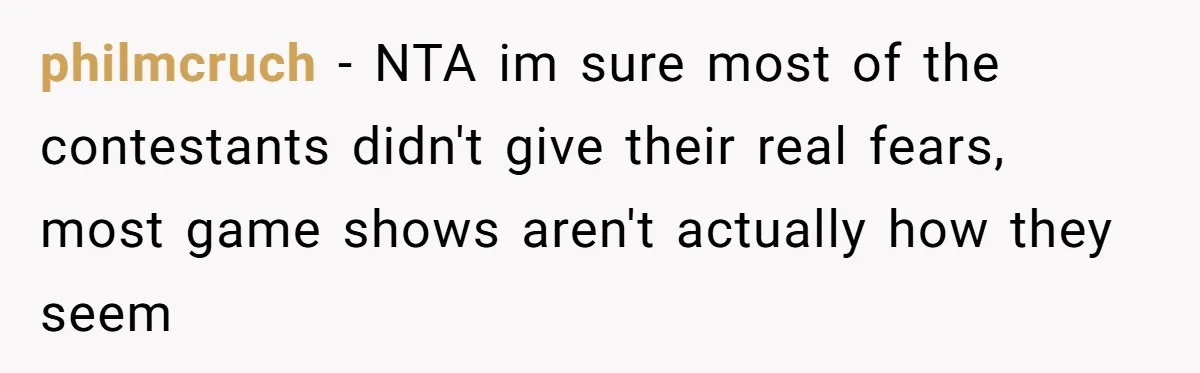 philmcruch − NTA im sure most of the contestants didn't give their real fears, most game shows aren't actually how they seem