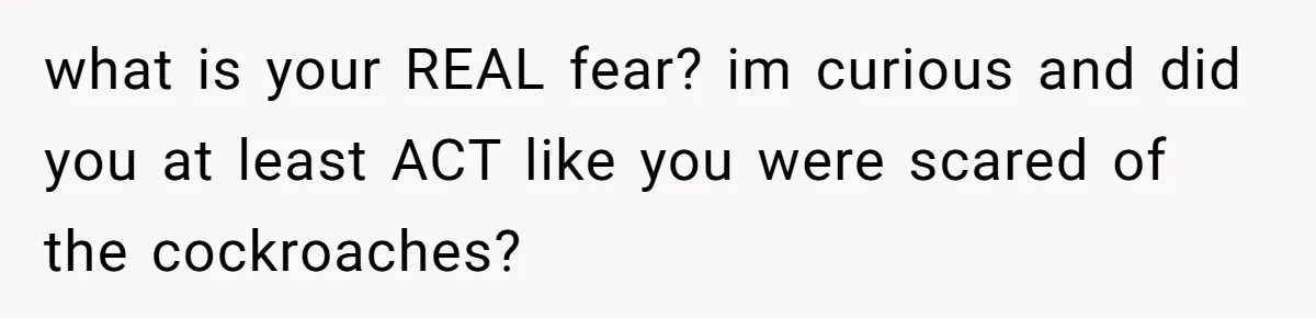 what is your REAL fear? im curious and did you at least ACT like you were scared of the cockroaches?