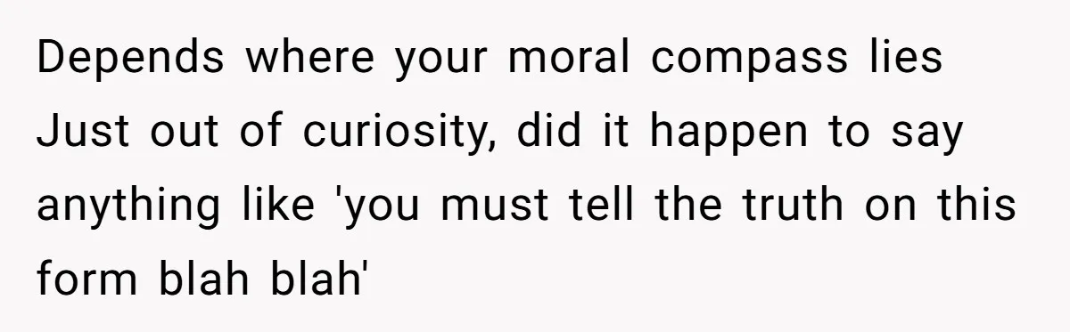 Depends where your moral compass lies Just out of curiosity, did it happen to say anything like 'you must tell the truth on this form blah blah'