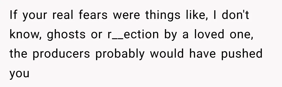 If your real fears were things like, I don't know, ghosts or r__ection by a loved one, the producers probably would have pushed you