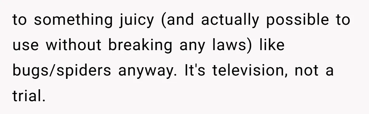 to something juicy (and actually possible to use without breaking any laws) like bugs/spiders anyway. It's television, not a trial.