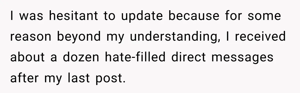 I was hesitant to update because for some reason beyond my understanding, I received about a dozen hate-filled direct messages after my last post.