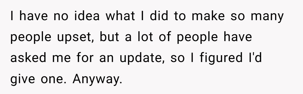 I have no idea what I did to make so many people upset, but a lot of people have asked me for an update, so I figured I'd give one....