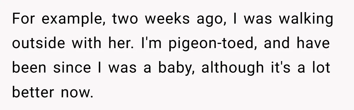 For example, two weeks ago, I was walking outside with her. I'm pigeon-toed, and have been since I was a baby, although it's a lot better now.
