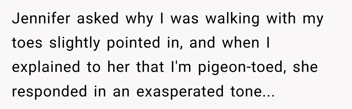 Jennifer asked why I was walking with my toes slightly pointed in, and when I explained to her that I'm pigeon-toed, she responded in an exasperated tone...