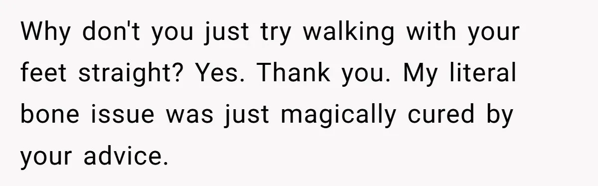 Why don't you just try walking with your feet straight? Yes. Thank you. My literal bone issue was just magically cured by your advice.