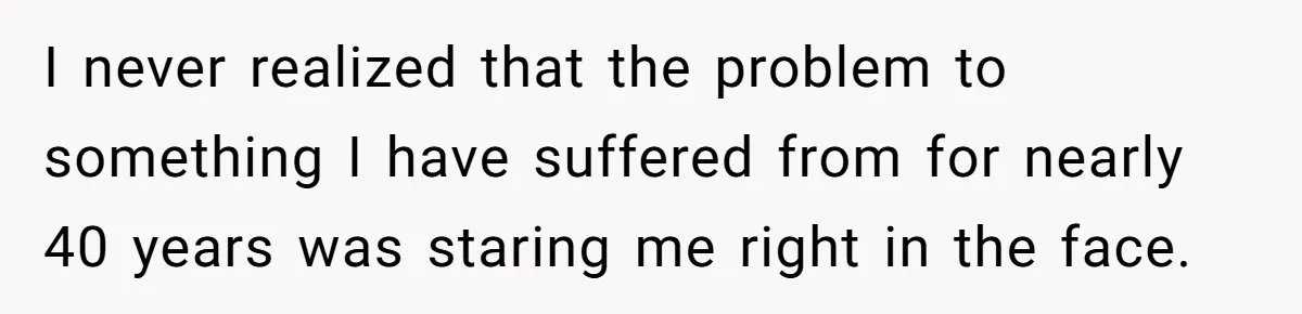 I never realized that the problem to something I have suffered from for nearly 40 years was staring me right in the face.