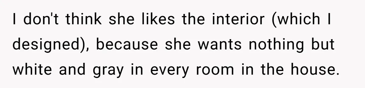 I don't think she likes the interior (which I designed), because she wants nothing but white and gray in every room in the house.