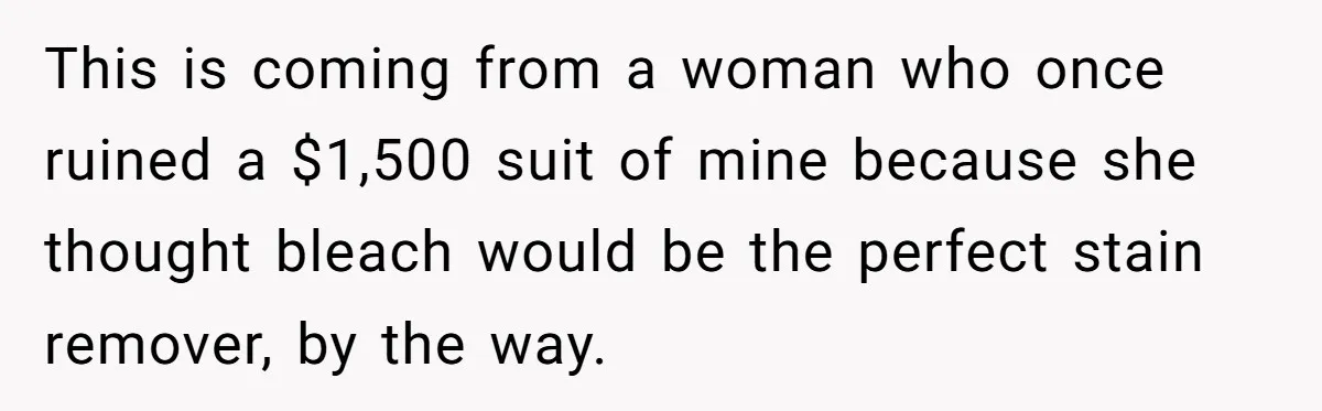 This is coming from a woman who once ruined a $1,500 suit of mine because she thought bleach would be the perfect stain remover, by the way.