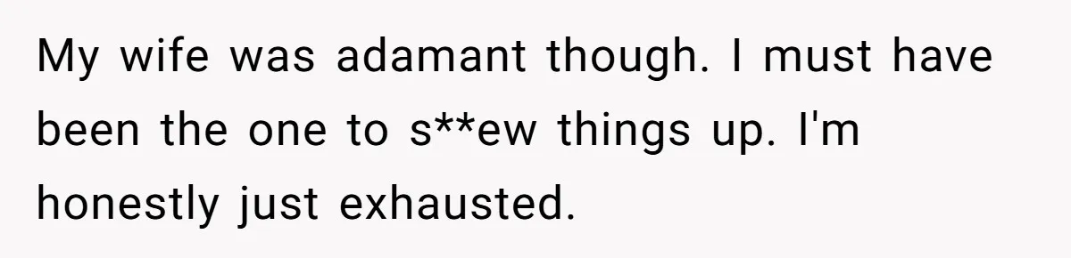 My wife was adamant though. I must have been the one to s**ew things up. I'm honestly just exhausted.