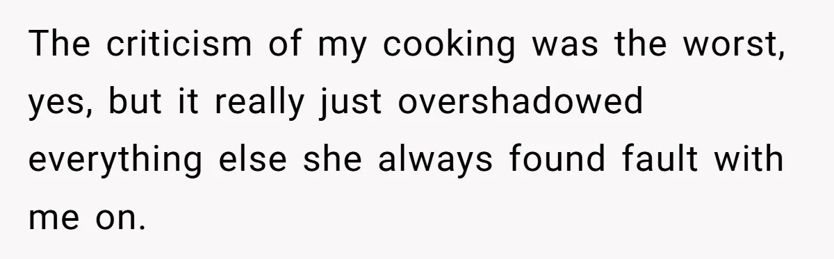 The criticism of my cooking was the worst, yes, but it really just overshadowed everything else she always found fault with me on.