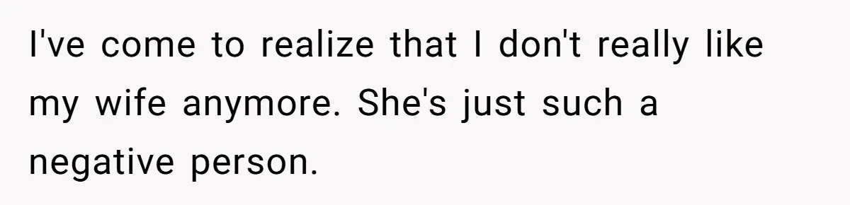 I've come to realize that I don't really like my wife anymore. She's just such a negative person.