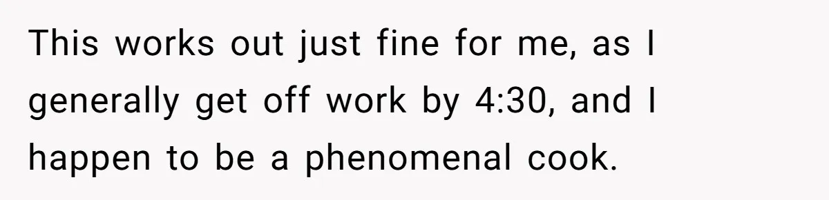 This works out just fine for me, as I generally get off work by 4:30, and I happen to be a phenomenal cook.