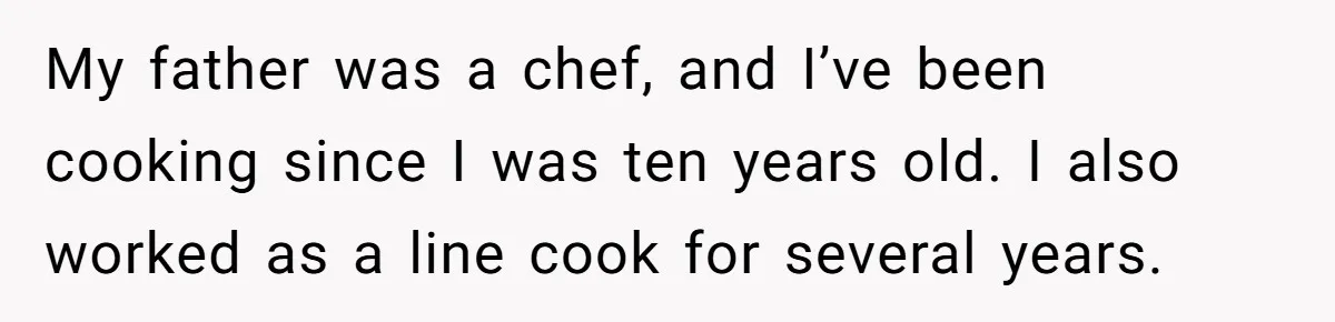 My father was a chef, and I’ve been cooking since I was ten years old. I also worked as a line cook for several years.