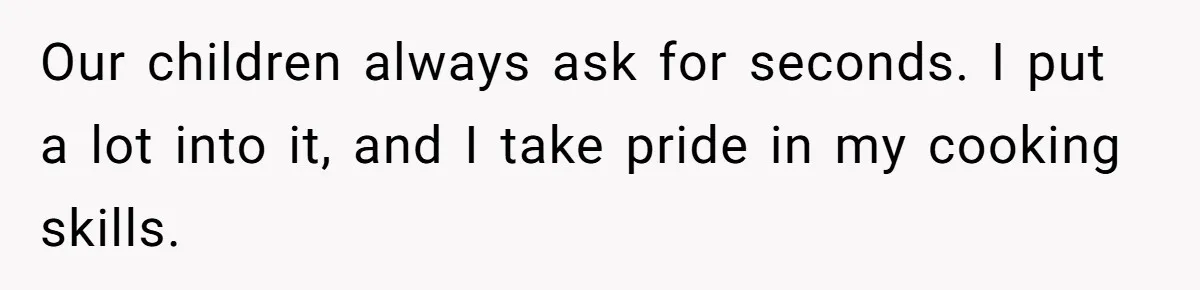 Our children always ask for seconds. I put a lot into it, and I take pride in my cooking skills.