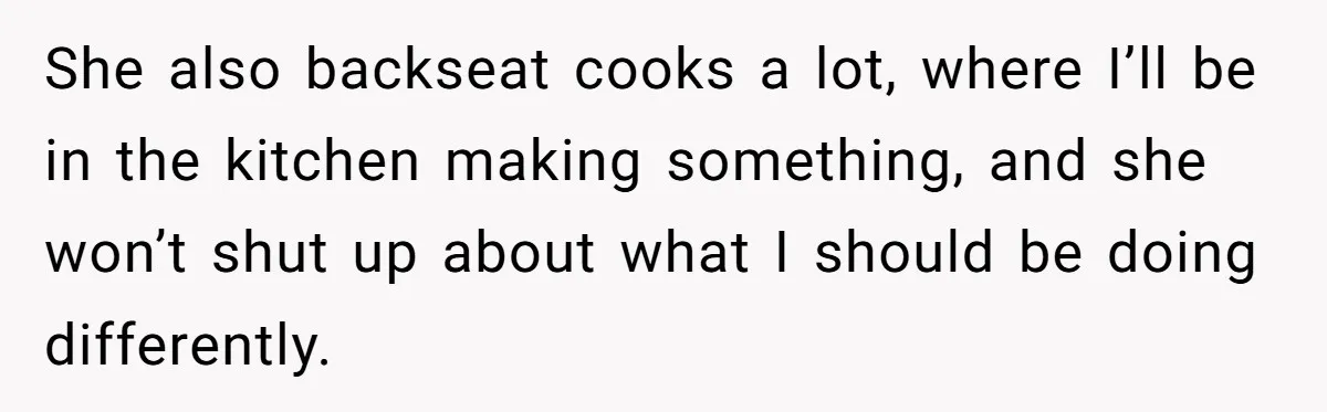 She also backseat cooks a lot, where I’ll be in the kitchen making something, and she won’t shut up about what I should be doing differently.