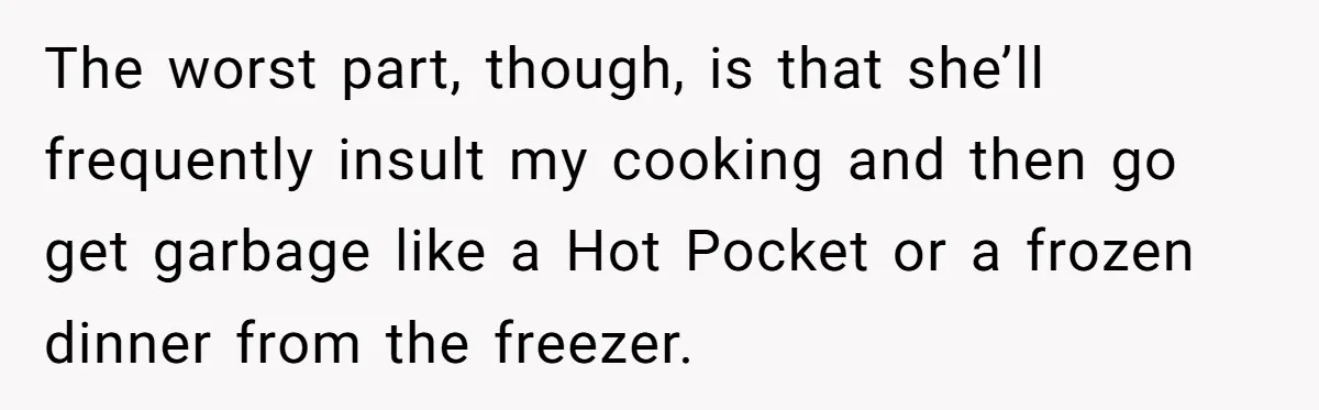 The worst part, though, is that she’ll frequently insult my cooking and then go get garbage like a Hot Pocket or a frozen dinner from the freezer.
