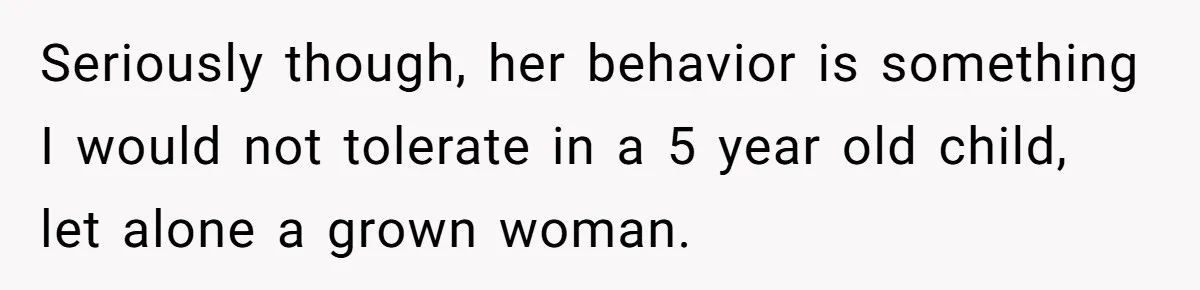 Seriously though, her behavior is something I would not tolerate in a 5 year old child, let alone a grown woman.
