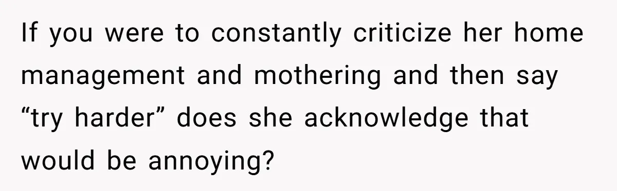 If you were to constantly criticize her home management and mothering and then say “try harder” does she acknowledge that would be annoying?