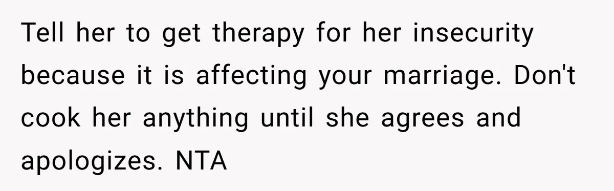 Tell her to get therapy for her insecurity because it is affecting your marriage. Don't cook her anything until she agrees and apologizes. NTA