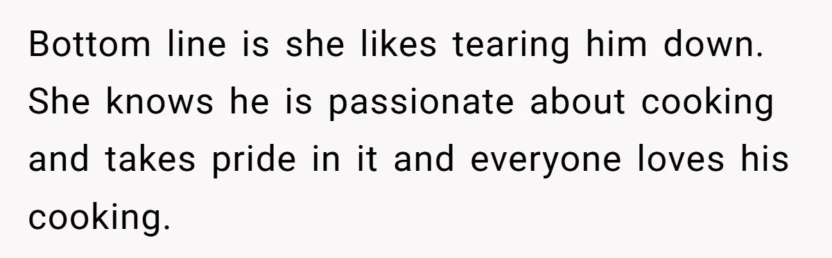 Bottom line is she likes tearing him down. She knows he is passionate about cooking and takes pride in it and everyone loves his cooking.
