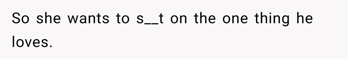 So she wants to s__t on the one thing he loves.