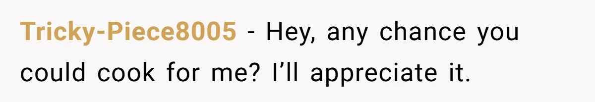 Tricky-Piece8005 − Hey, any chance you could cook for me? I’ll appreciate it.