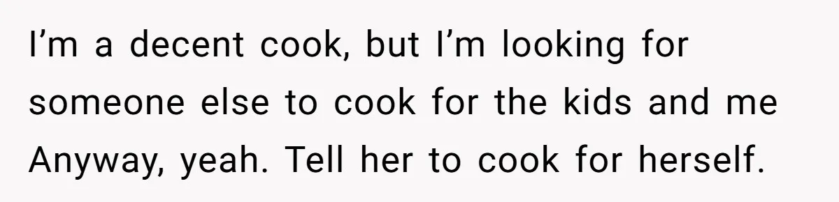 I’m a decent cook, but I’m looking for someone else to cook for the kids and me Anyway, yeah. Tell her to cook for herself.