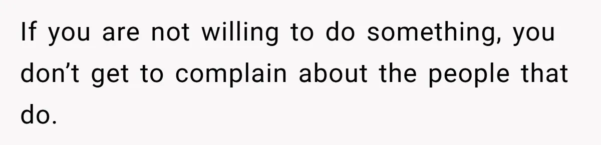 If you are not willing to do something, you don’t get to complain about the people that do.