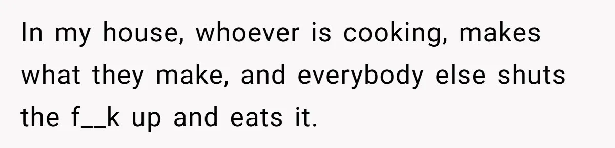 In my house, whoever is cooking, makes what they make, and everybody else shuts the f__k up and eats it.